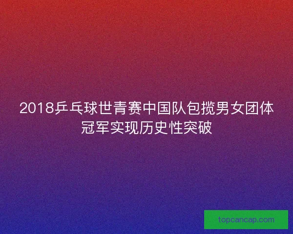 2018乒乓球世青赛中国队包揽男女团体冠军实现历史性突破